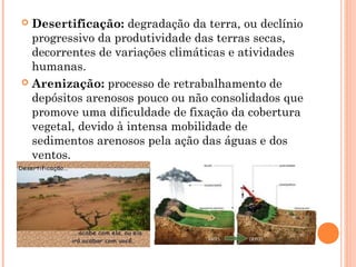  Desertificação: degradação da terra, ou declínio
progressivo da produtividade das terras secas,
decorrentes de variações climáticas e atividades
humanas.
 Arenização: processo de retrabalhamento de
depósitos arenosos pouco ou não consolidados que
promove uma dificuldade de fixação da cobertura
vegetal, devido à intensa mobilidade de
sedimentos arenosos pela ação das águas e dos
ventos.
 