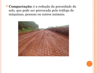  Compactação: é a redução da porosidade do
solo, que pode ser provocada pelo tráfego de
máquinas, pessoas ou outros animais.
 