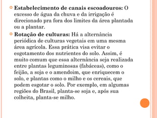  Estabelecimento de canais escoadouros: O
excesso de água da chuva e da irrigação é
direcionado pra fora dos limites da área plantada
ou a plantar.
 Rotação de culturas: Há a alternância
periódica de culturas vegetais em uma mesma
área agrícola. Essa prática visa evitar o
esgotamento dos nutrientes do solo. Assim, é
muito comum que essa alternância seja realizada
entre plantas leguminosas (fabáceas), como o
feijão, a soja e o amendoim, que enriquecem o
solo, e plantas como o milho e os cereais, que
podem esgotar o solo. Por exemplo, em algumas
regiões do Brasil, planta-se soja e, após sua
colheita, planta-se milho.
 