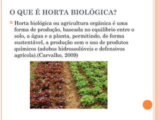 O QUE É HORTA BIOLÓGICA?
 Horta biológica ou agricultura orgânica é uma
forma de produção, baseada no equilíbrio entre o
solo, a água e a planta, permitindo, de forma
sustentável, a produção sem o uso de produtos
químicos (adubos hidrossolúveis e defensivos
agrícola).(Carvalho, 2009)
 