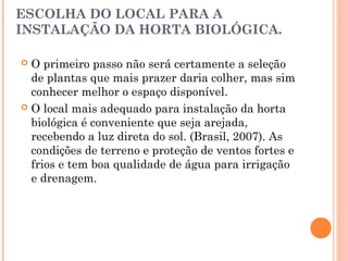 ESCOLHA DO LOCAL PARA A
INSTALAÇÃO DA HORTA BIOLÓGICA.
 O primeiro passo não será certamente a seleção
de plantas que mais prazer daria colher, mas sim
conhecer melhor o espaço disponível.
 O local mais adequado para instalação da horta
biológica é conveniente que seja arejada,
recebendo a luz direta do sol. (Brasil, 2007). As
condições de terreno e proteção de ventos fortes e
frios e tem boa qualidade de água para irrigação
e drenagem.
 