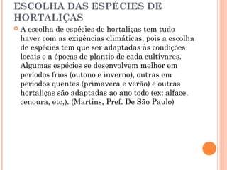 ESCOLHA DAS ESPÉCIES DE
HORTALIÇAS
 A escolha de espécies de hortaliças tem tudo
haver com as exigências climáticas, pois a escolha
de espécies tem que ser adaptadas às condições
locais e a épocas de plantio de cada cultivares.
Algumas espécies se desenvolvem melhor em
períodos frios (outono e inverno), outras em
períodos quentes (primavera e verão) e outras
hortaliças são adaptadas ao ano todo (ex: alface,
cenoura, etc,). (Martins, Pref. De São Paulo)
 