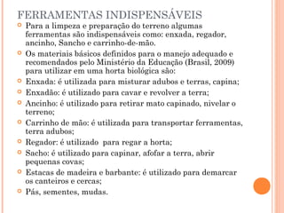 FERRAMENTAS INDISPENSÁVEIS
 Para a limpeza e preparação do terreno algumas
ferramentas são indispensáveis como: enxada, regador,
ancinho, Sancho e carrinho-de-mão.
 Os materiais básicos definidos para o manejo adequado e
recomendados pelo Ministério da Educação (Brasil, 2009)
para utilizar em uma horta biológica são:
 Enxada: é utilizada para misturar adubos e terras, capina;
 Enxadão: é utilizado para cavar e revolver a terra;
 Ancinho: é utilizado para retirar mato capinado, nivelar o
terreno;
 Carrinho de mão: é utilizada para transportar ferramentas,
terra adubos;
 Regador: é utilizado para regar a horta;
 Sacho: é utilizado para capinar, afofar a terra, abrir
pequenas covas;
 Estacas de madeira e barbante: é utilizado para demarcar
os canteiros e cercas;
 Pás, sementes, mudas.
 