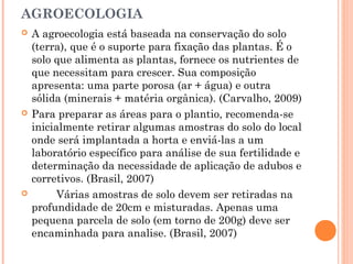 AGROECOLOGIA
 A agroecologia está baseada na conservação do solo
(terra), que é o suporte para fixação das plantas. É o
solo que alimenta as plantas, fornece os nutrientes de
que necessitam para crescer. Sua composição
apresenta: uma parte porosa (ar + água) e outra
sólida (minerais + matéria orgânica). (Carvalho, 2009)
 Para preparar as áreas para o plantio, recomenda-se
inicialmente retirar algumas amostras do solo do local
onde será implantada a horta e enviá-las a um
laboratório específico para análise de sua fertilidade e
determinação da necessidade de aplicação de adubos e
corretivos. (Brasil, 2007)
 Várias amostras de solo devem ser retiradas na
profundidade de 20cm e misturadas. Apenas uma
pequena parcela de solo (em torno de 200g) deve ser
encaminhada para analise. (Brasil, 2007)
 