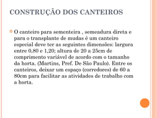 CONSTRUÇÃO DOS CANTEIROS
 O canteiro para sementeira , semeadura direta e
para o transplante de mudas é um canteiro
especial deve ter as seguintes dimensões: largura
entre 0,80 e 1,20; altura de 20 a 25cm de
comprimento variável de acordo com o tamanho
da horta. (Martins, Pref. De São Paulo). Entre os
canteiros, deixar um espaço (corredores) de 60 a
80cm para facilitar as atividades de trabalho com
a horta.
 