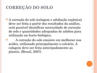 CORREÇÃO DO SOLO
 A correção do solo (calagem e adubação orgânica)
deve ser feita a partir dos resultados da análise,
será possível identificar necessidade de correção
do solo e quantidades adequadas de adubos para
utilização na horta biológica.
 A correção do solo consiste em melhorar sua
acidez, utilizando principalmente o calcário. A
calagem deve ser feita antecipadamente ao
plantio. (Brasil, 2007)
 