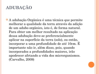 ADUBAÇÃO
 A adubação Orgânica é uma técnica que permite
melhorar a qualidade da terra através da adição
de um adubo orgânico, isto é, de forma natural.
Para obter um melhor resultado na aplicação
dessa adubação deve-se preferencialmente
aplicar na superfície da terra (solo), ou então,
incorporar a uma profundidade de até 10cm. É
importante não ir, além disso, pois, quando
incorporados a profundidades maiores, irão
apodrecer afetando a vida dos microrganismos.
(Carvalho, 2009)
 