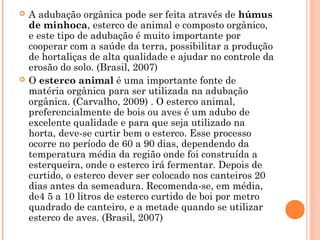  A adubação orgânica pode ser feita através de húmus
de minhoca, esterco de animal e composto orgânico,
e este tipo de adubação é muito importante por
cooperar com a saúde da terra, possibilitar a produção
de hortaliças de alta qualidade e ajudar no controle da
erosão do solo. (Brasil, 2007)
 O esterco animal é uma importante fonte de
matéria orgânica para ser utilizada na adubação
orgânica. (Carvalho, 2009) . O esterco animal,
preferencialmente de bois ou aves é um adubo de
excelente qualidade e para que seja utilizado na
horta, deve-se curtir bem o esterco. Esse processo
ocorre no período de 60 a 90 dias, dependendo da
temperatura média da região onde foi construída a
esterqueira, onde o esterco irá fermentar. Depois de
curtido, o esterco dever ser colocado nos canteiros 20
dias antes da semeadura. Recomenda-se, em média,
de4 5 a 10 litros de esterco curtido de boi por metro
quadrado de canteiro, e a metade quando se utilizar
esterco de aves. (Brasil, 2007)
 