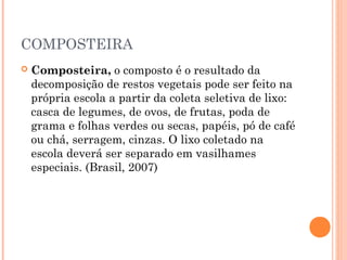 COMPOSTEIRA
 Composteira, o composto é o resultado da
decomposição de restos vegetais pode ser feito na
própria escola a partir da coleta seletiva de lixo:
casca de legumes, de ovos, de frutas, poda de
grama e folhas verdes ou secas, papéis, pó de café
ou chá, serragem, cinzas. O lixo coletado na
escola deverá ser separado em vasilhames
especiais. (Brasil, 2007)
 