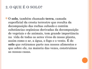 2. O QUE É O SOLO?
 O solo, também chamado terra, camada
superficial da crosta terrestre que resulta da
decomposição das rochas subsolo e contém
substâncias orgânicas derivadas da decomposição
de vegetais e de animais, tem grande importância
na vida de todos os seres vivos do nosso planta,
assim como o ar, a água, o fogo e o vento. É do
solo que retiramos parte nos nossos alimentos e
que sobre ele, na maioria das vezes, construímos
as nossas casas.
 