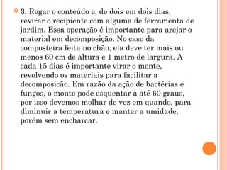  3. Regar o conteúdo e, de dois em dois dias,
revirar o recipiente com alguma de ferramenta de
jardim. Essa operação é importante para arejar o
material em decomposição. No caso da
composteira feita no chão, ela deve ter mais ou
menos 60 cm de altura e 1 metro de largura. A
cada 15 dias é importante virar o monte,
revolvendo os materiais para facilitar a
decomposicão. Em razão da ação de bactérias e
fungos, o monte pode esquentar a até 60 graus,
por isso devemos molhar de vez em quando, para
diminuir a temperatura e manter a umidade,
porém sem encharcar.
 