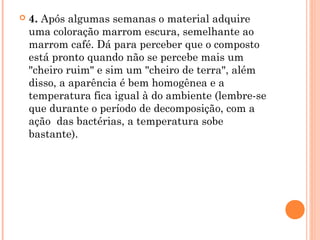  4. Após algumas semanas o material adquire
uma coloração marrom escura, semelhante ao
marrom café. Dá para perceber que o composto
está pronto quando não se percebe mais um
"cheiro ruim" e sim um "cheiro de terra", além
disso, a aparência é bem homogênea e a
temperatura fica igual à do ambiente (lembre-se
que durante o período de decomposição, com a
ação  das bactérias, a temperatura sobe
bastante).
 