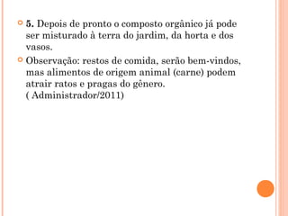  5. Depois de pronto o composto orgânico já pode
ser misturado à terra do jardim, da horta e dos
vasos.
 Observação: restos de comida, serão bem-vindos,
mas alimentos de origem animal (carne) podem
atrair ratos e pragas do gênero.
( Administrador/2011)
 