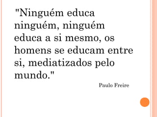 "Ninguém educa
ninguém, ninguém
educa a si mesmo, os
homens se educam entre
si, mediatizados pelo
mundo."
Paulo Freire
 