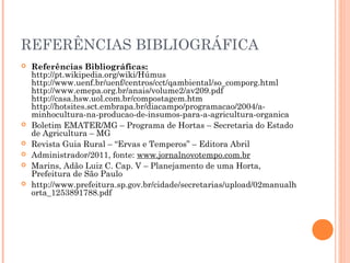 REFERÊNCIAS BIBLIOGRÁFICA
 Referências Bibliográficas:
http://pt.wikipedia.org/wiki/Húmus
http://www.uenf.br/uenf/centros/cct/qambiental/so_comporg.html
http://www.emepa.org.br/anais/volume2/av209.pdf
http://casa.hsw.uol.com.br/compostagem.htm
http://hotsites.sct.embrapa.br/diacampo/programacao/2004/a-
minhocultura-na-producao-de-insumos-para-a-agricultura-organica
 Boletim EMATER/MG – Programa de Hortas – Secretaria do Estado
de Agricultura – MG
 Revista Guia Rural – “Ervas e Temperos” – Editora Abril
 Administrador/2011, fonte: www.jornalnovotempo.com.br
 Marins, Adão Luiz C. Cap. V – Planejamento de uma Horta,
Prefeitura de São Paulo
 http://www.prefeitura.sp.gov.br/cidade/secretarias/upload/02manualh
orta_1253891788.pdf
 