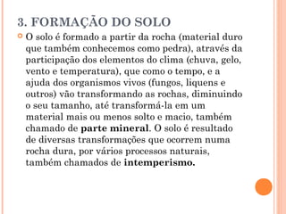 3. FORMAÇÃO DO SOLO
 O solo é formado a partir da rocha (material duro
que também conhecemos como pedra), através da
participação dos elementos do clima (chuva, gelo,
vento e temperatura), que como o tempo, e a
ajuda dos organismos vivos (fungos, liquens e
outros) vão transformando as rochas, diminuindo
o seu tamanho, até transformá-la em um
material mais ou menos solto e macio, também
chamado de parte mineral. O solo é resultado
de diversas transformações que ocorrem numa
rocha dura, por vários processos naturais,
também chamados de intemperismo.
 