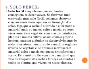 4. SOLO FÉRTIL
 Solo fértil é aquele em que as plantas
conseguem se desenvolver. Se fizermos uma
escavação num solo fértil, podemos observar
como os seres vivos ajudam na formação dos
solos, logo que a rocha é alterada e é formado o
material mais ou menos solto e macio, os seres
vivos animais e vegetais, com insetos, minhocas,
plantas e muitos outros, assim como o próprio
homem, passam a ajudar no desenvolvimento do
solo. Eles atuam misturando a matéria orgânica
(restos de vegetais e de animais mortos) com
material solto e macio em que se transformou a
rocha. Esta mistura faz com que o material que
veio do desgaste das rochas forneça alimentos a
todas as plantas que vivem no nosso planeta.
 