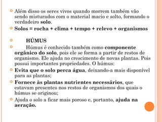  Além disso os seres vivos quando morrem também vão
sendo misturados com o material macio e solto, formando o
verdadeiro solo.
 Solos = rocha + clima + tempo + relevo + organismos
 HÚMUS
 Húmus é conhecido também como componente
orgânico do solo, pois ele se forma a partir de restos de
organismo. Ele ajuda no crescimento de novas plantas. Pois
possui importantes propriedades. O húmus:
 Evita que o solo perca água, deixando-a mais disponível
para as plantas;
 Fornece às plantas nutrientes necessários, que
estavam presentes nos restos de organismos dos quais o
húmus se originou;
 Ajuda o solo a ficar mais poroso e, portanto, ajuda na
aeração.
 