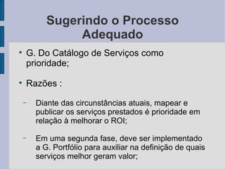 Sugerindo o Processo Adequado G. Do Catálogo de Serviços como prioridade; Razões : Diante das circunstâncias atuais, mapear e publicar os serviços prestados é prioridade em relação à melhorar o ROI; Em uma segunda fase, deve ser implementado a G. Portfólio para auxiliar na definição de quais serviços melhor geram valor; 