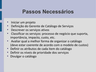Passos Necessários Iniciar um projeto Definição do Gerente de Catálogo de Serviços Descrever os serviços ativos Classificar os serviços: processo de negócio que suporta, importância, impacto, custo, etc. Avaliar qual a melhor forma de organizar o catálogo (deve estar coerente de acordo com o modelo de custos) Definir os atributos de cada item do catálogo Definir os níveis de prioridade dos serviços Divulgar o catálogo 