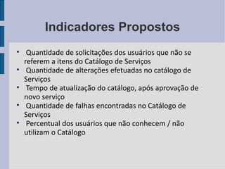 Indicadores Propostos Quantidade de solicitações dos usuários que não se referem a itens do Catálogo de Serviços Quantidade de alterações efetuadas no catálogo de Serviços Tempo de atualização do catálogo, após aprovação de novo serviço Quantidade de falhas encontradas no Catálogo de Serviços Percentual dos usuários que não conhecem / não utilizam o Catálogo 