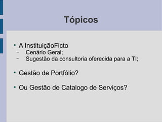 Tópicos A InstituiçãoFicto Cenário Geral; Sugestão da consultoria oferecida para a TI; Gestão de Portfólio? Ou Gestão de Catalogo de Serviços? 