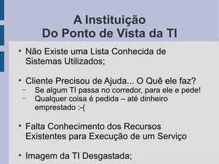 A Instituição Do Ponto de Vista da TI Não Existe uma Lista Conhecida de Sistemas Utilizados; Cliente Precisou de Ajuda... O Quê ele faz? Se algum TI passa no corredor, para ele e pede! Qualquer coisa é pedida – até dinheiro emprestado :-( Falta Conhecimento dos Recursos Existentes para Execução de um Serviço Imagem da TI Desgastada; 