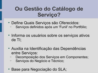 Ou Gestão do Catálogo de Serviço? Define Quais Serviços são Oferecidos: Serviços definidos após um 'Funil' no Portfólio; Informa os usuários sobre os serviços ativos de TI; Auxilia na Identificação das Dependências entre Serviços: Decomposição dos Serviços em Componentes; Serviços do Negócio e Técnico; Base para Negociação do SLA; 