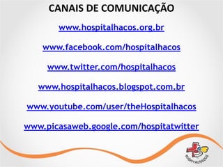 CANAIS	
  DE	
  COMUNICAÇÃO
www.hospitalhacos.org.br
www.facebook.com/hospitalhacos
www.twitter.com/hospitalhacos
www.hospitalhacos.blogspot.com.br
www.youtube.com/user/theHospitalhacos
www.picasaweb.google.com/hospitatwitter
 