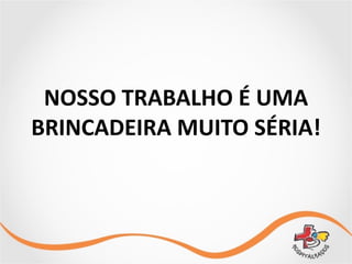 NOSSO	
  TRABALHO	
  É	
  UMA	
  	
  
BRINCADEIRA	
  MUITO	
  SÉRIA!
 