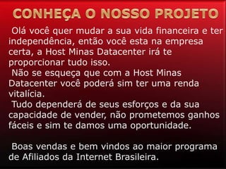 Olá você quer mudar a sua vida financeira e ter
independência, então você esta na empresa
certa, a Host Minas Datacenter irá te
proporcionar tudo isso.
Não se esqueça que com a Host Minas
Datacenter você poderá sim ter uma renda
vitalícia.
Tudo dependerá de seus esforços e da sua
capacidade de vender, não prometemos ganhos
fáceis e sim te damos uma oportunidade.
Boas vendas e bem vindos ao maior programa
de Afiliados da Internet Brasileira.
 