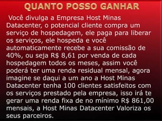 Você divulga a Empresa Host Minas
Datacenter, o potencial cliente compra um
serviço de hospedagem, ele paga para liberar
os serviços, ele hospeda e você
automaticamente recebe a sua comissão de
40%, ou seja R$ 8,61 por venda de cada
hospedagem todos os meses, assim você
poderá ter uma renda residual mensal, agora
imagine se daqui a um ano a Host Minas
Datacenter tenha 100 clientes satisfeitos com
os serviços prestado pela empresa, isso irá te
gerar uma renda fixa de no mínimo R$ 861,00
mensais, a Host Minas Datacenter Valoriza os
seus parceiros.
 