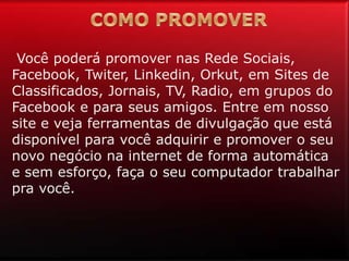 Você poderá promover nas Rede Sociais,
Facebook, Twiter, Linkedin, Orkut, em Sites de
Classificados, Jornais, TV, Radio, em grupos do
Facebook e para seus amigos. Entre em nosso
site e veja ferramentas de divulgação que está
disponível para você adquirir e promover o seu
novo negócio na internet de forma automática
e sem esforço, faça o seu computador trabalhar
pra você.
 