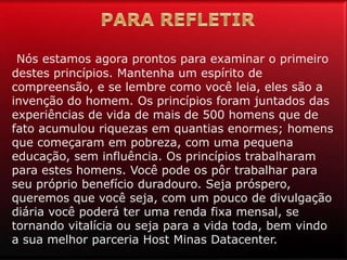 Nós estamos agora prontos para examinar o primeiro
destes princípios. Mantenha um espírito de
compreensão, e se lembre como você leia, eles são a
invenção do homem. Os princípios foram juntados das
experiências de vida de mais de 500 homens que de
fato acumulou riquezas em quantias enormes; homens
que começaram em pobreza, com uma pequena
educação, sem influência. Os princípios trabalharam
para estes homens. Você pode os pôr trabalhar para
seu próprio benefício duradouro. Seja próspero,
queremos que você seja, com um pouco de divulgação
diária você poderá ter uma renda fixa mensal, se
tornando vitalícia ou seja para a vida toda, bem vindo
a sua melhor parceria Host Minas Datacenter.
 