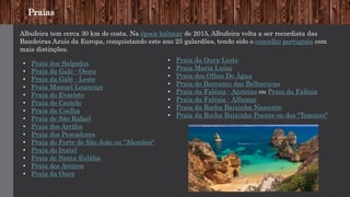 Praias
Albufeira tem cerca 30 km de costa. Na época balnear de 2015, Albufeira volta a ser recordista das
Bandeiras Azuis da Europa, conquistando este ano 25 galardões, tendo sido o concelho português com
mais distinções.
• Praia dos Salgados
• Praia da Galé - Oeste
• Praia da Galé - Leste
• Praia Manuel Lourenço
• Praia do Evaristo
• Praia do Castelo
• Praia da Coelha
• Praia de São Rafael
• Praia dos Arrifes
• Praia dos Pescadores
• Praia do Forte de São João ou "Alemães"
• Praia do Inatel
• Praia de Santa Eulália
• Praia dos Aveiros
• Praia da Oura
• Praia da Oura-Leste
• Praia Maria Luísa
• Praia dos Olhos De Água
• Praia do Barranco das Belharucas
• Praia da Falésia - Açoteias ou Praia da Falésia
• Praia da Falésia - Alfamar
• Praia da Rocha Baixinha Nascente
• Praia da Rocha Baixinha Poente ou dos "Tomates"
 