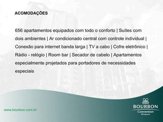 ACOMODAÇÕES 656 apartamentos equipados com todo o conforto | Suítes com dois ambientes | Ar condicionado central com controle individual | Conexão para internet banda larga | TV a cabo | Cofre eletrônico | Rádio - relógio | Room bar | Secador de cabelo | Apartamentos especialmente projetados para portadores de necessidades especiais 