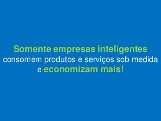 Somente empresas inteligentes
consomem produtos e serviços sob medida
e economizam mais!
 