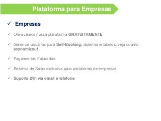 Plataforma para Empresas
 Empresas
 Oferecemos nossa plataforma GRATUITAMENTE
 Gerencie usuários para Self-Booking, obtenha relatórios, veja quanto
economizou!
 Pagamentos Faturados
 Reserva de Salas exclusiva para plataforma de empresas
 Suporte 24h via email e telefone
 