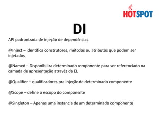 DI

API padronizada de injeção de dependências
@Inject – identifica construtores, métodos ou atributos que podem ser
injetados

@Named – Disponibiliza determinado componente para ser referenciado na
camada de apresentação atravéz da EL
@Qualifier – qualificadores pra injeção de determinado componente
@Scope – define o escopo do componente
@Singleton – Apenas uma instancia de um determinado componente

 