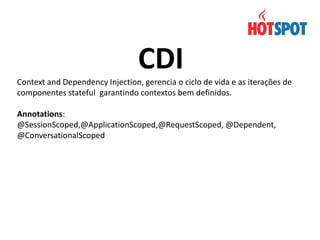 CDI
Context and Dependency Injection, gerencia o ciclo de vida e as iterações de
componentes stateful garantindo contextos bem definidos.
Annotations:
@SessionScoped,@ApplicationScoped,@RequestScoped, @Dependent,
@ConversationalScoped

 