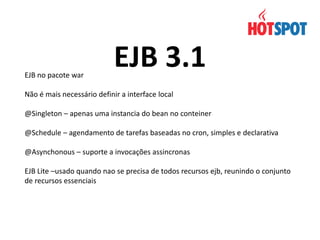 EJB no pacote war

EJB 3.1

Não é mais necessário definir a interface local
@Singleton – apenas uma instancia do bean no conteiner
@Schedule – agendamento de tarefas baseadas no cron, simples e declarativa
@Asynchonous – suporte a invocações assincronas
EJB Lite –usado quando nao se precisa de todos recursos ejb, reunindo o conjunto
de recursos essenciais

 