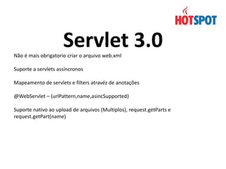 Servlet 3.0
Não é mais obrigatorio criar o arquivo web.xml
Suporte a servlets assíncronos
Mapeamento de servlets e filters atravéz de anotações
@WebServlet – (urlPattern,name,asincSupported)
Suporte nativo ao upload de arquivos (Multiplos), request.getParts e
request.getPart(name)

 