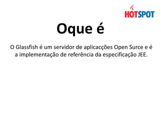 Oque é
O Glassfish é um servidor de aplicacções Open Surce e é
a implementação de referência da especificação JEE.

 