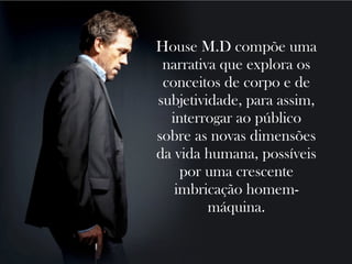 House M.D compõe uma
 narrativa que explora os
 conceitos de corpo e de
subjetividade, para assim,
  interrogar ao público
sobre as novas dimensões
da vida humana, possíveis
    por uma crescente
   imbricação homem-
         máquina.
 
