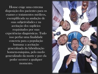 House exige uma extrema
disposição dos pacientes para os
exames e tratamentos médicos,
 exemplificada na anulação de
     suas subjetividades e na
      aceitação dos suplícios
       requisitados por suas
experiências diagnósticas. Tudo
   isso perfaz uma finalidade
   concreta para a população
       humana: a aceitação
  generalizada da hibridização
 homem-máquina, pelo medo
generalizado da morte e por ela
    poder ocorrer a qualquer
            momento.
 