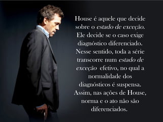 House é aquele que decide
sobre o estado de exceção.
 Ele decide se o caso exige
 diagnóstico diferenciado.
Nesse sentido, toda a série
 transcorre num estado de
exceção efetivo, no qual a
      normalidade dos
  diagnósticos é suspensa.
Assim, nas ações de House,
   norma e o ato não são
       diferenciados.
 