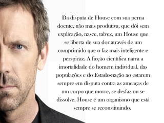 Da disputa de House com sua perna
doente, não mais produtiva, que dói sem
 explicação, nasce, talvez, um House que
    se liberta de sua dor através de um
 comprimido que o faz mais inteligente e
   perspicaz. A ficção científica narra a
 imortalidade do homem individual, das
populações e do Estado-nação ao estarem
sempre em disputa contra as ameaças de
  um corpo que morre, se desfaz ou se
dissolve. House é um organismo que está
         sempre se reconstituindo.
 