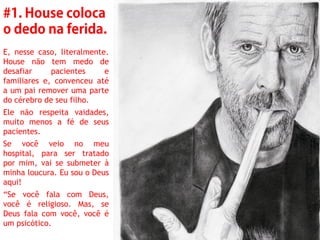 E, nesse caso, literalmente.
House não tem medo de
desafiar     pacientes     e
familiares e, convenceu até
a um pai remover uma parte
do cérebro de seu filho.
Ele não respeita vaidades,
muito menos a fé de seus
pacientes.
Se você veio no meu
hospital, para ser tratado
por mim, vai se submeter à
minha loucura. Eu sou o Deus
aqui!
“Se você fala com Deus,
você é religioso. Mas, se
Deus fala com você, você é
um psicótico.
 