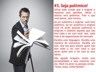 ê
Afinal todo mundo que é original e
expressa suas opiniões, ideias e
teorias será polêmico. Fale o que
você pensa, seja sincero.
Ao ser autêntico e original, você será
polêmico. Ao ser autêntico e original
você irá atrair pessoas autênticas e
originais e afastará aquelas que não
tem nada a ver com você. Isso, nada
mais é do segmentação de mercado.
Escolha uma linguagem. Escolha uma
maneira de comunicar. Escolha um
tom. Use isso para afastar quem não
tem nada a ver com você e, pra
atrair quem tem a ver com os seus
ideais.
Não agrade ninguém, tenha uma
personalidade e seja coerente com
ela. Você irá atrair as pessoas certas.
“Estou nessa. Estilo Rambo”.
 