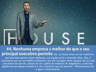 é
                                                . Sim, se House fosse um ser medíocre,
    que buscasse apenas coisas medianas, sua equipe seria a extensão disso. Mas, é
justamente por ser um médico brilhante é que ele consegue atrair pessoas tão ou mais
  peculiares do que ele. Apesar de ser o gênio da medicina de diagnóstico, o elevado
 padrão da sua equipe só poderá ir até o patamar que ele permitir. “Perseverança não
                                é igual a merecimento.
 
